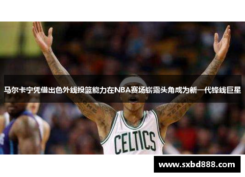 马尔卡宁凭借出色外线投篮能力在NBA赛场崭露头角成为新一代锋线巨星