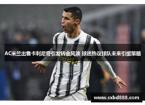 AC米兰出售卡利尼奇引发转会风波 球迷热议球队未来引援策略