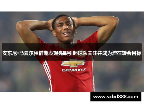 安东尼·马夏尔租借期表现亮眼引起球队关注并成为潜在转会目标