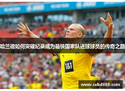 哈兰德如何突破纪录成为最快国家队进球球员的传奇之路