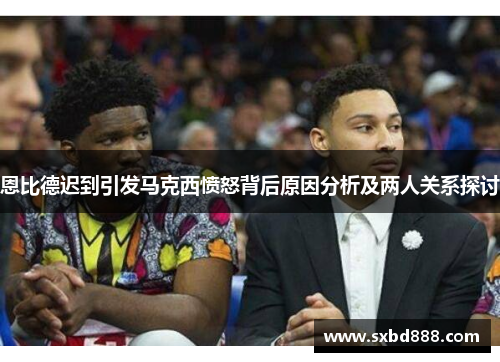恩比德迟到引发马克西愤怒背后原因分析及两人关系探讨
