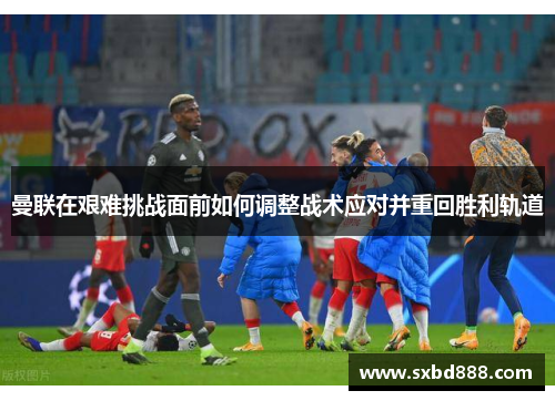 曼联在艰难挑战面前如何调整战术应对并重回胜利轨道