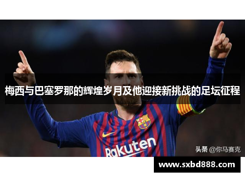 梅西与巴塞罗那的辉煌岁月及他迎接新挑战的足坛征程