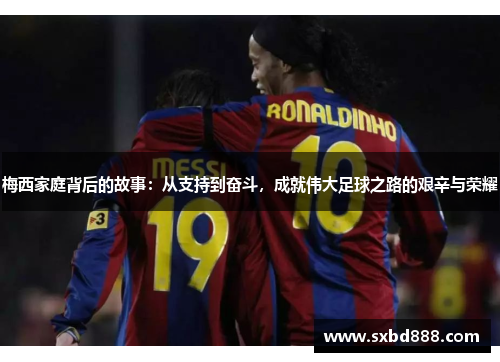梅西家庭背后的故事：从支持到奋斗，成就伟大足球之路的艰辛与荣耀