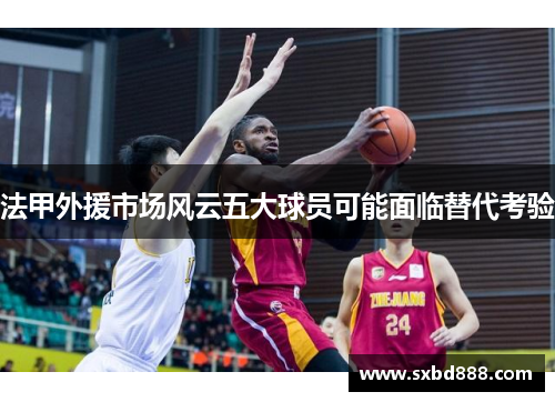 法甲外援市场风云五大球员可能面临替代考验