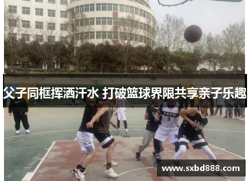 父子同框挥洒汗水 打破篮球界限共享亲子乐趣