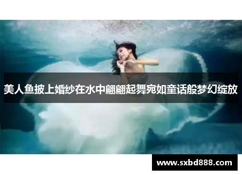 美人鱼披上婚纱在水中翩翩起舞宛如童话般梦幻绽放