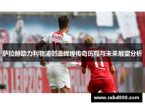 萨拉赫助力利物浦创造辉煌传奇历程与未来展望分析